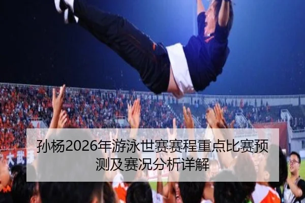 孙杨2026年游泳世赛赛程重点比赛预测及赛况分析详解